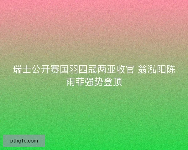瑞士公开赛国羽四冠两亚收官 翁泓阳陈雨菲强势登顶