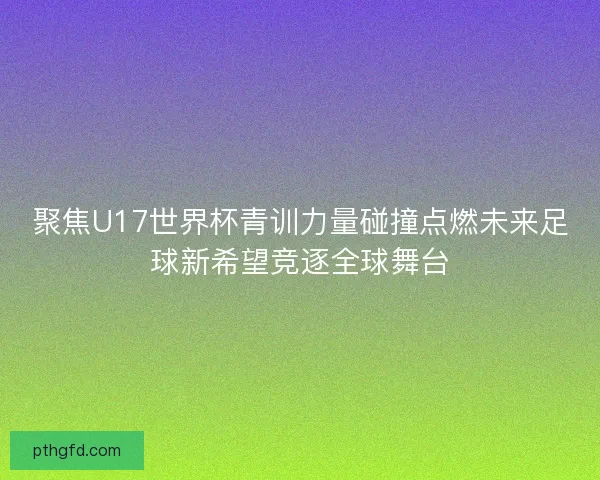 聚焦U17世界杯青训力量碰撞点燃未来足球新希望竞逐全球舞台