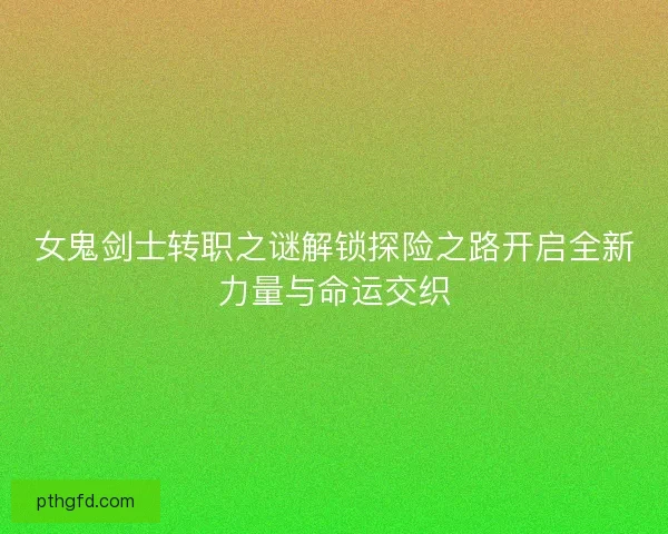女鬼剑士转职之谜解锁探险之路开启全新力量与命运交织