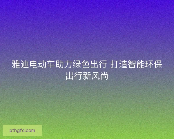 雅迪电动车助力绿色出行 打造智能环保出行新风尚