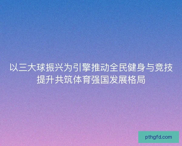 以三大球振兴为引擎推动全民健身与竞技提升共筑体育强国发展格局