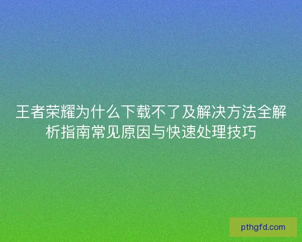 王者荣耀为什么下载不了及解决方法全解析指南常见原因与快速处理技巧