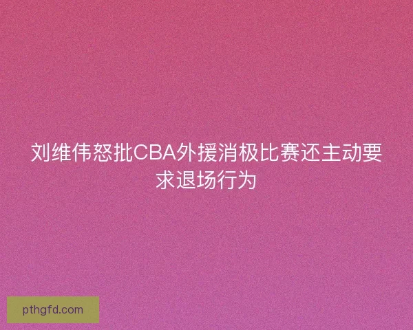 刘维伟怒批CBA外援消极比赛还主动要求退场行为