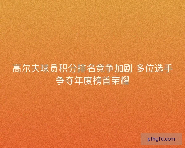 高尔夫球员积分排名竞争加剧 多位选手争夺年度榜首荣耀