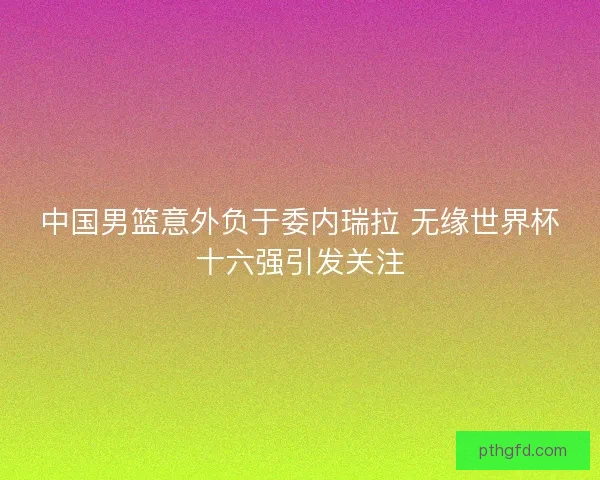 中国男篮意外负于委内瑞拉 无缘世界杯十六强引发关注
