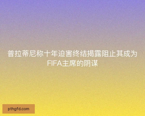普拉蒂尼称十年迫害终结揭露阻止其成为FIFA主席的阴谋