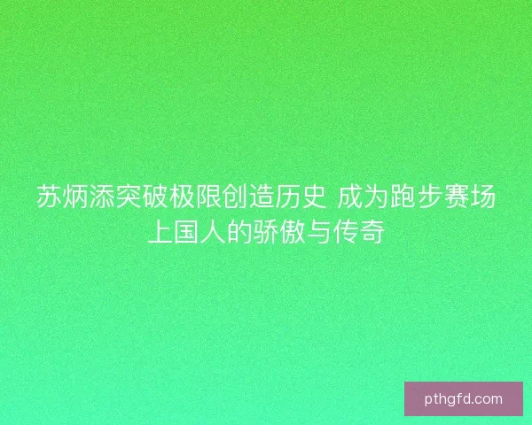 苏炳添突破极限创造历史 成为跑步赛场上国人的骄傲与传奇