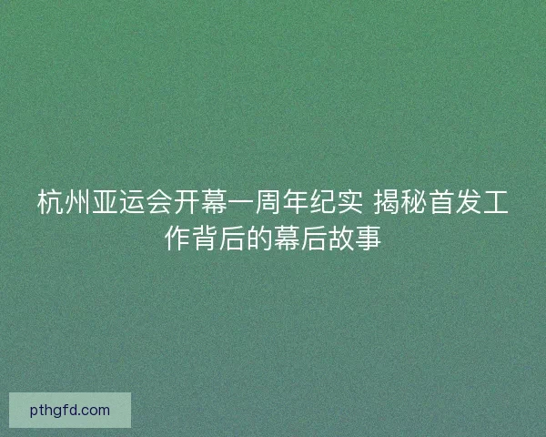 杭州亚运会开幕一周年纪实 揭秘首发工作背后的幕后故事