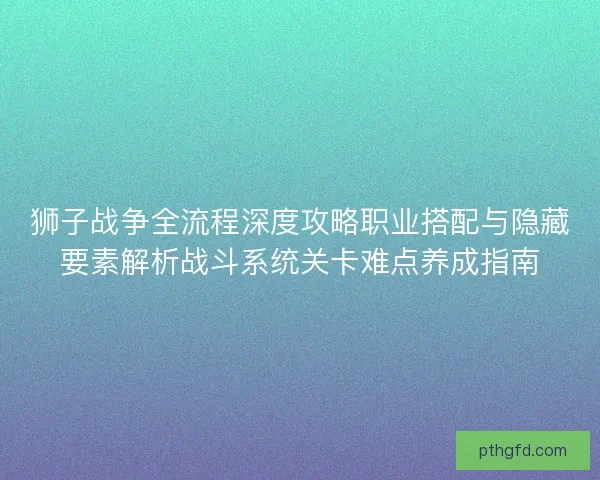 狮子战争全流程深度攻略职业搭配与隐藏要素解析战斗系统关卡难点养成指南