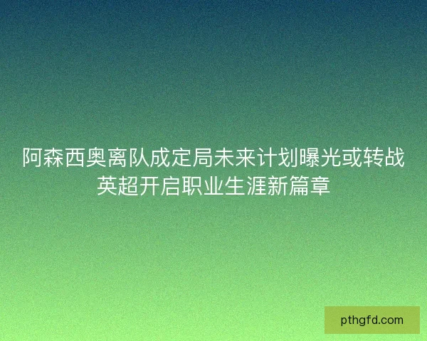 阿森西奥离队成定局未来计划曝光或转战英超开启职业生涯新篇章