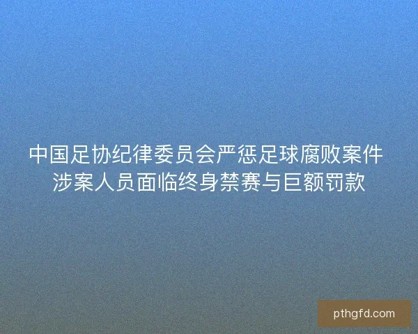 中国足协纪律委员会严惩足球腐败案件 涉案人员面临终身禁赛与巨额罚款
