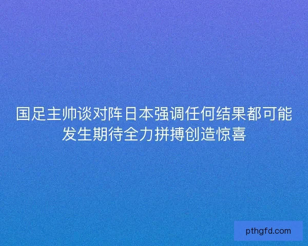 国足主帅谈对阵日本强调任何结果都可能发生期待全力拼搏创造惊喜